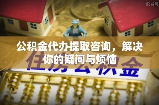 绍兴公积金代办提取咨询，解决你的疑问与烦恼