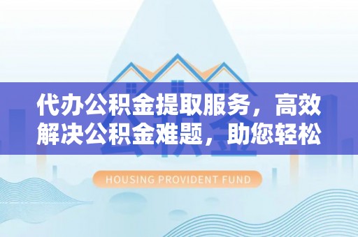 绍兴代办公积金提取服务，高效解决公积金难题，助您轻松提取公积金