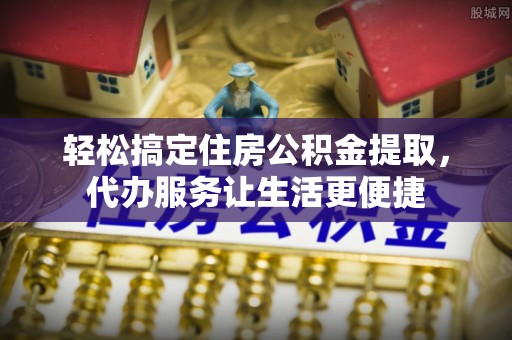 绍兴轻松搞定住房公积金提取，代办服务让生活更便捷