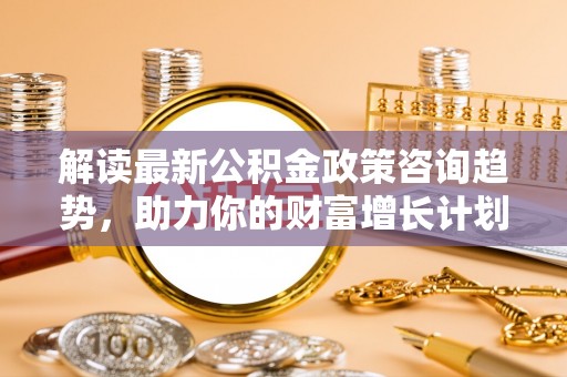 绍兴解读最新公积金政策咨询趋势，助力你的财富增长计划