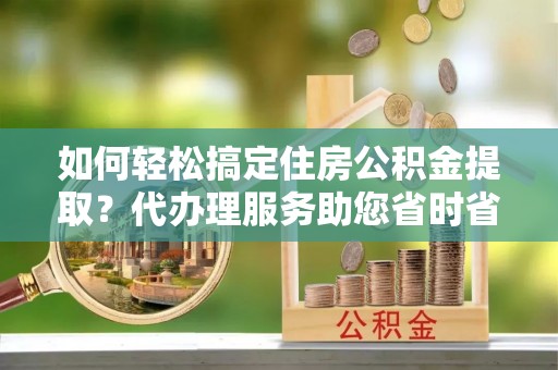 绍兴如何轻松搞定住房公积金提取？代办理服务助您省时省力