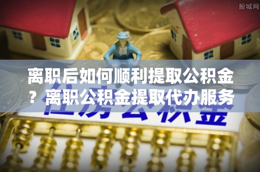 绍兴离职后如何顺利提取公积金？离职公积金提取代办服务帮你搞定！