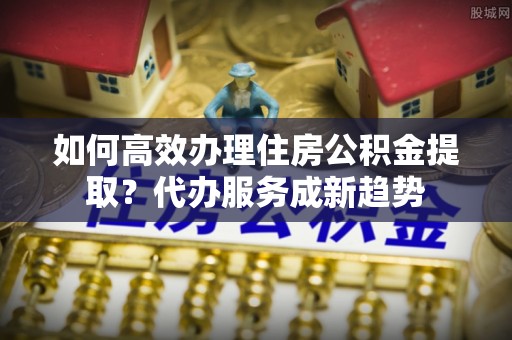 绍兴如何高效办理住房公积金提取？代办服务成新趋势