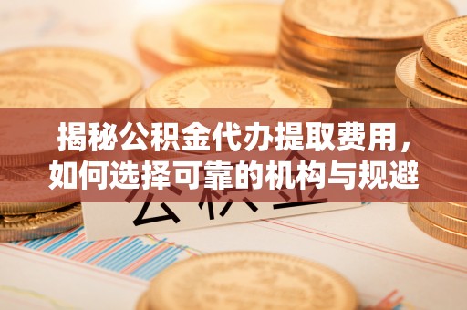 绍兴揭秘公积金代办提取费用，如何选择可靠的机构与规避潜在风险