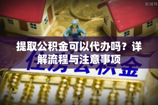 绍兴提取公积金可以代办吗？详解流程与注意事项