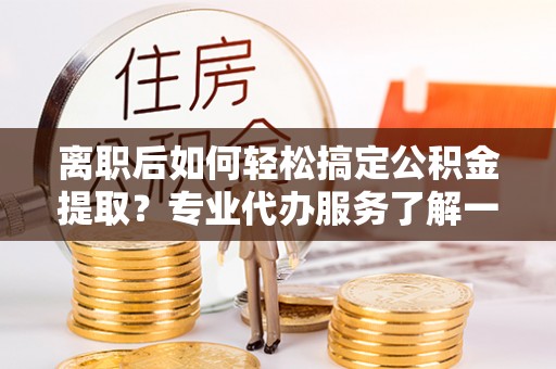 绍兴离职后如何轻松搞定公积金提取？专业代办服务了解一下