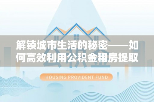绍兴解锁城市生活的秘密——如何高效利用公积金租房提取政策优化居住体验