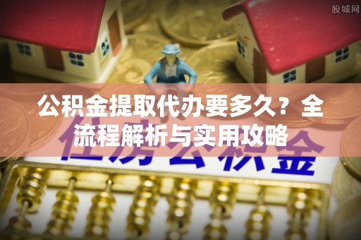 绍兴公积金提取代办要多久？全流程解析与实用攻略