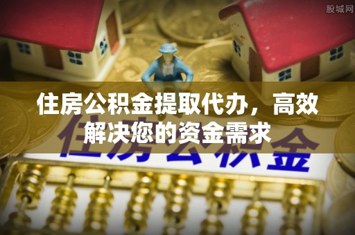 绍兴住房公积金提取代办，高效解决您的资金需求