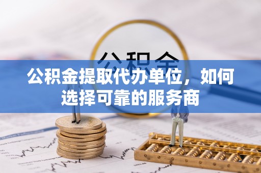 绍兴公积金提取代办单位，如何选择可靠的服务商