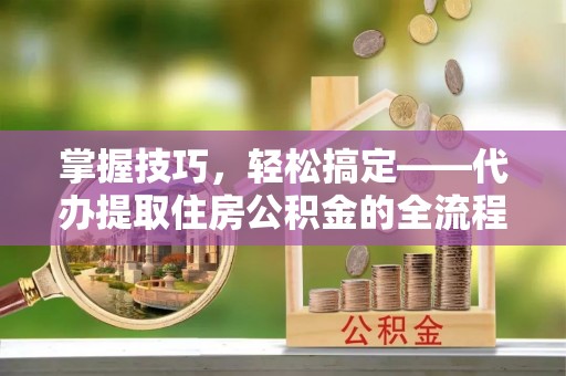 绍兴掌握技巧，轻松搞定——代办提取住房公积金的全流程解析