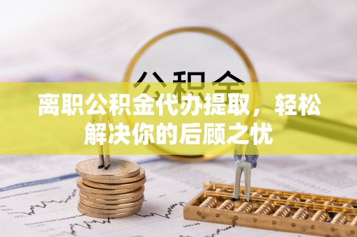 绍兴离职公积金代办提取，轻松解决你的后顾之忧
