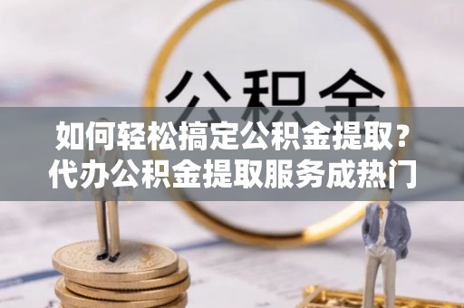绍兴如何轻松搞定公积金提取？代办公积金提取服务成热门选择