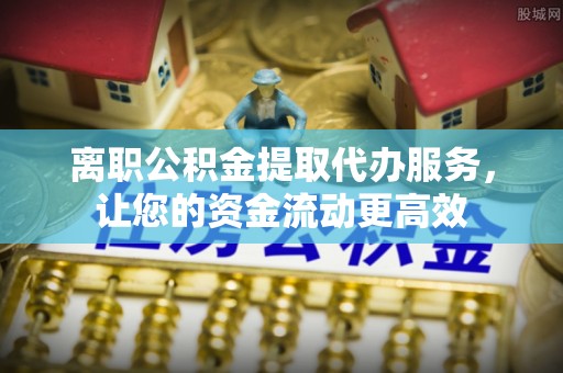 绍兴离职公积金提取代办服务，让您的资金流动更高效