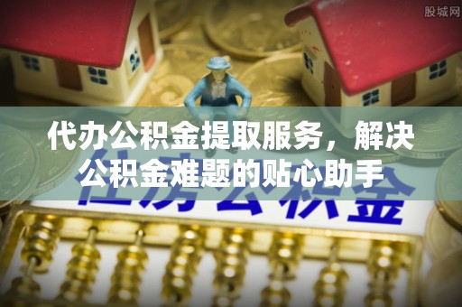 绍兴代办公积金提取服务，解决公积金难题的贴心助手