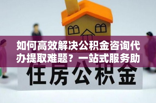 绍兴如何高效解决公积金咨询代办提取难题？一站式服务助您轻松搞定