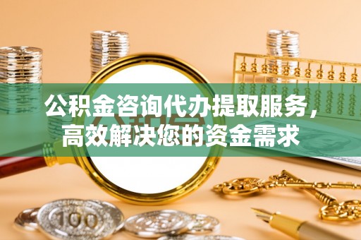 绍兴公积金咨询代办提取服务，高效解决您的资金需求