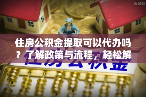 绍兴住房公积金提取可以代办吗？了解政策与流程，轻松解决疑惑
