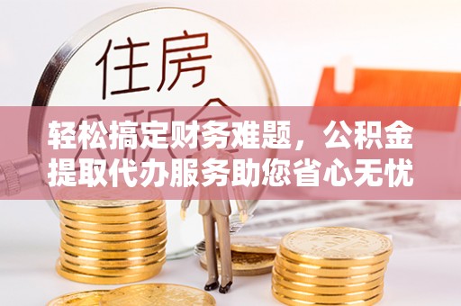 绍兴轻松搞定财务难题，公积金提取代办服务助您省心无忧