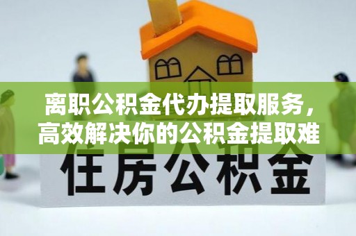 绍兴离职公积金代办提取服务，高效解决你的公积金提取难题