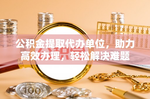 绍兴公积金提取代办单位，助力高效办理，轻松解决难题