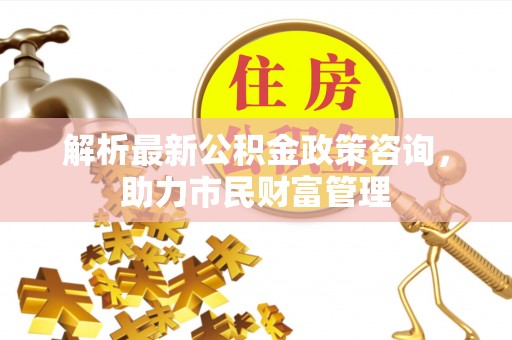 绍兴解析最新公积金政策咨询，助力市民财富管理