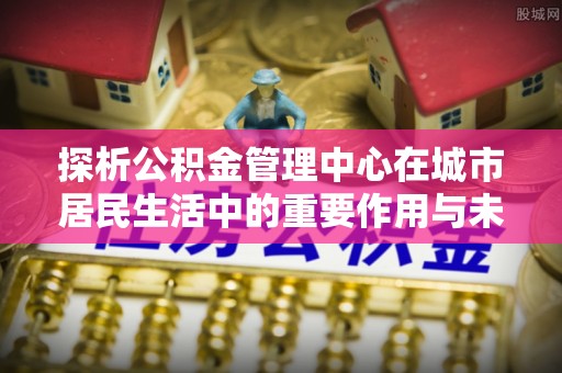 绍兴探析公积金管理中心在城市居民生活中的重要作用与未来发展趋势