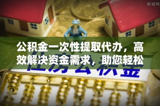 绍兴公积金一次性提取代办，高效解决资金需求，助您轻松应对生活难题