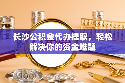 绍兴长沙公积金代办提取，轻松解决你的资金难题