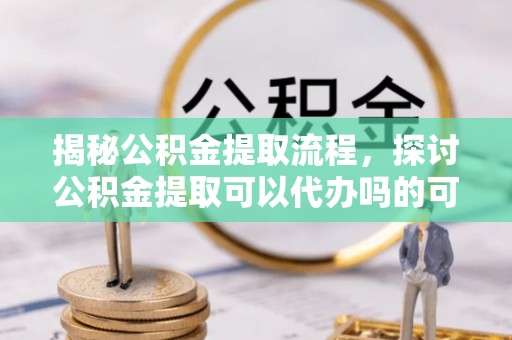 绍兴揭秘公积金提取流程，探讨公积金提取可以代办吗的可行性与注意事项