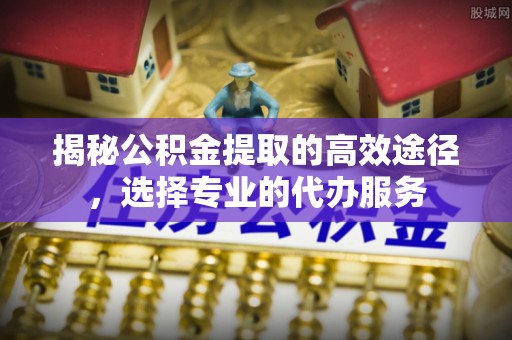 绍兴揭秘公积金提取的高效途径，选择专业的代办服务