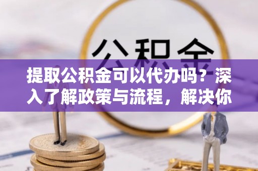 绍兴提取公积金可以代办吗？深入了解政策与流程，解决你的疑问