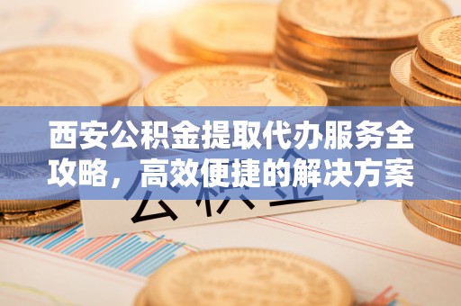绍兴西安公积金提取代办服务全攻略，高效便捷的解决方案