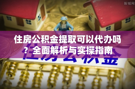 绍兴住房公积金提取可以代办吗？全面解析与实操指南