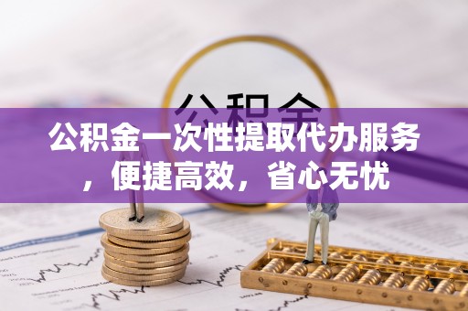绍兴公积金一次性提取代办服务，便捷高效，省心无忧
