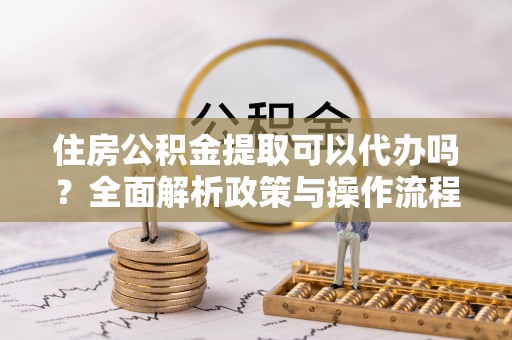 绍兴住房公积金提取可以代办吗？全面解析政策与操作流程
