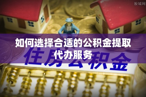 绍兴如何选择合适的公积金提取代办服务