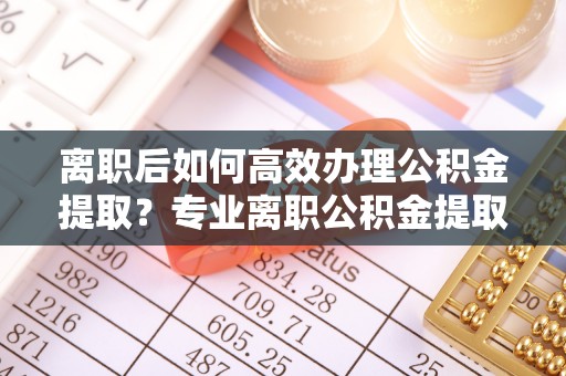 绍兴离职后如何高效办理公积金提取？专业离职公积金提取代办服务指南
