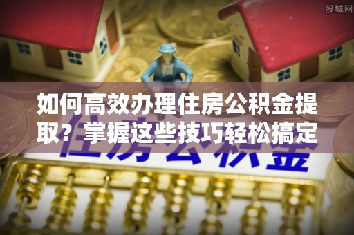 绍兴如何高效办理住房公积金提取？掌握这些技巧轻松搞定