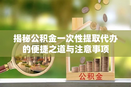 绍兴揭秘公积金一次性提取代办的便捷之道与注意事项