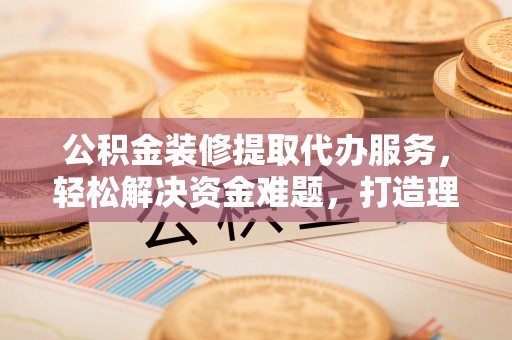 绍兴公积金装修提取代办服务，轻松解决资金难题，打造理想家居