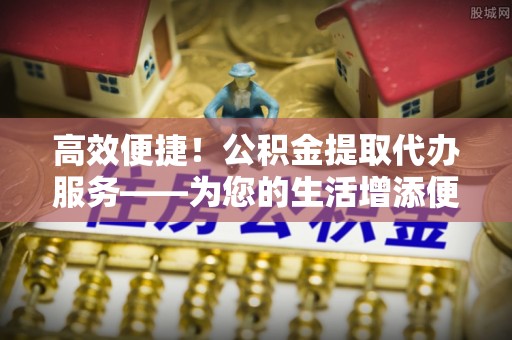 绍兴高效便捷！公积金提取代办服务——为您的生活增添便利