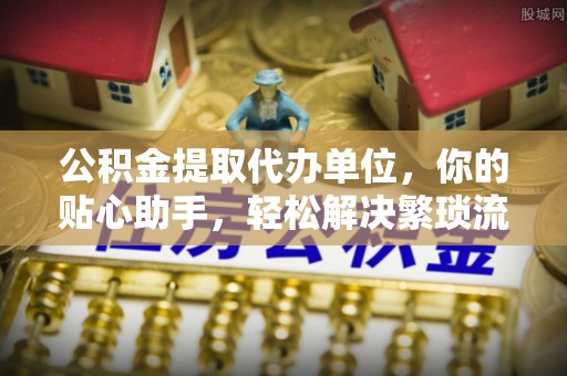 绍兴公积金提取代办单位，你的贴心助手，轻松解决繁琐流程