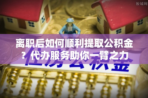 绍兴离职后如何顺利提取公积金？代办服务助你一臂之力
