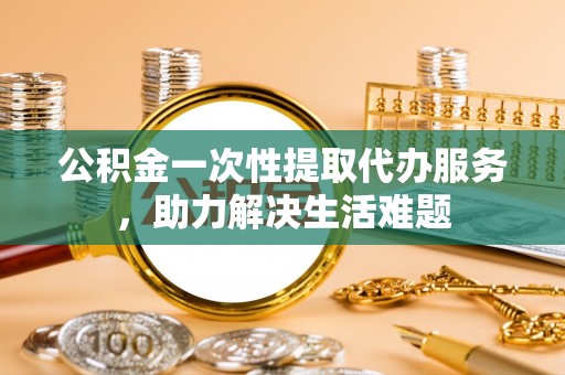 绍兴公积金一次性提取代办服务，助力解决生活难题