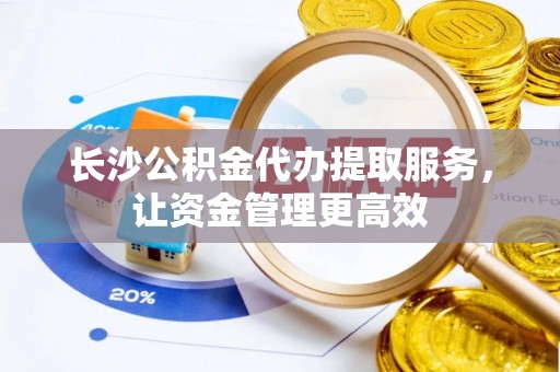 绍兴长沙公积金代办提取服务，让资金管理更高效