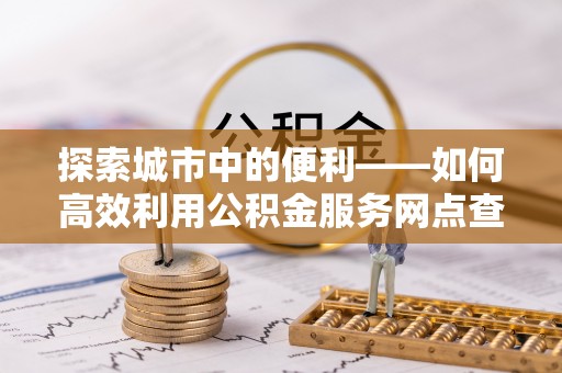 绍兴探索城市中的便利——如何高效利用公积金服务网点查询功能