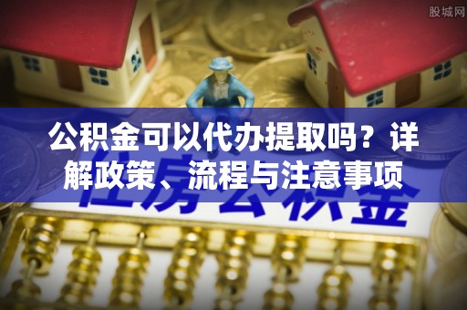 绍兴公积金可以代办提取吗？详解政策、流程与注意事项