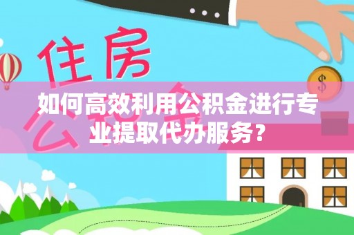 绍兴如何高效利用公积金进行专业提取代办服务？