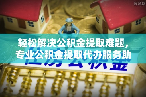 绍兴轻松解决公积金提取难题，专业公积金提取代办服务助您无忧